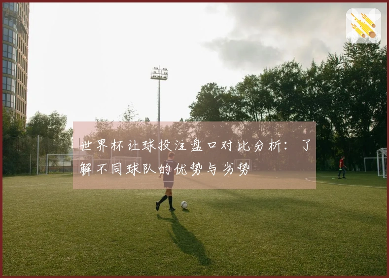 世界杯让球投注盘口对比分析：了解不同球队的优势与劣势